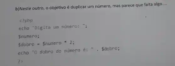 b) Neste outro , o objetivo é duplicar um número, mas parece que falta algo
__
<?php
echo "Digite um numero: ";
numero;
dobro =Bnumero * 2;
echo "o dobro do número ẽ : " . dobro;
?