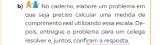 b) &? No caderno elabore um problema em
que seja preciso calcular uma medida de
comprimento real utilizando essa escala . De-
pois, entregue o problema para um colega
resolver e, juntos confiram a resposta.