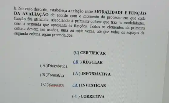 b. No caso descrito, estabeleça a relação entre MODALIDADE E FUNCÃO
DA AVALIACÃO de acordo com o momento do processo em que cada
função foi utilizada, associando a primeira coluna que traz as modalidades,
com a segunda que apresenta as funções. Todos os elementos da primeira
coluna devem ser usados , uma ou mais vezes , até que todos os espaços da
segunda coluna sejam preenchidos:
( A )Diagnóstica
(C) CERTIFICAR
(B) REGULAR
(A) INFORMATIVA
(A) INVESTIGAR
(C) CORRETIVA
(B)Formativa
(C)Somatixa