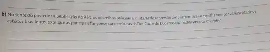 b) No contexto posterior à publicação do Al-5, os aparelhos policiais e militares de repressão ampliaram-se e se espalharam por várias cidades e estados brasileiros. Explique as principais funçōes e características do Doi-Codi e do Dops nos chamados "Anos de Chumbo".