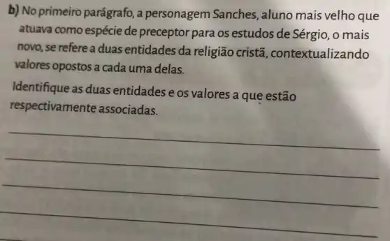 b) No primeiro parágrafo, a personagem Sanches, aluno mais velho que
atuava como espécie de preceptor para os estudos de Sérgio, o mais
novo, se refere a duas entidades da religião cristã , contextualizando
valores opostos a cada uma delas.
Identifique as duas entidades e os valores a que estão
respectivamente associadas.
__