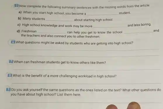 (B) Now complete the following summary sentences with the missing words from the article.
a) When you start high school, you become a __ student.
b) Many students __ about starting high school.
c) High school knowledge and work may be more __ and less boring.
d) Freshman __ can help you get to know the school __ and
the teachers and also connect you to other freshmen.
6 What questions might be asked by students who are getting into high school?
__
7 When can freshman students get to know others like them?
__
8 What is the benefit of a more challenging workload in high school?
__
9 Do you ask yourself the same questions as the ones listed on the text? What other questions do
you have about high school? List them here.
__