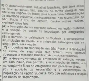 B) O desenvolvimento industrial brasileiro, que teve inicio
no final do século XDX, ocomeu de forma desigual nas
diferentes regioes do Brasil uma concentração
Sachydade industrial, particularment , nos Municipios de
Sào Paulo e Rio de Janeiro. Dentre outras razoes.
explicam esse fato
(A) a formação de um mercado externo na regiao Sudeste
e a criação de casac de importação por emigrantes
estrangeiros
(B) o dominio da cafeicultura no Sudeste, a consequente
acumulação de capital e B imigração estrangeira que se
dingiu para essa regiáo
(C) o dominio da mineração em Sào Paulo e a fundaçǎo
de casas de exportação que tinham como objetivo
abastecer o mercado brasileiro de produtos nacionais
(D) o desenvolvimento de empresas de extração mineral
em São Paulo, que permitu a acumulação de capital, e o
consequente fluxo de emigrantes que para lá se
(E) a abolição da escravidao e a concentração da
população na regiáo Sudeste, lato que estimulou a criação
de casas de importação