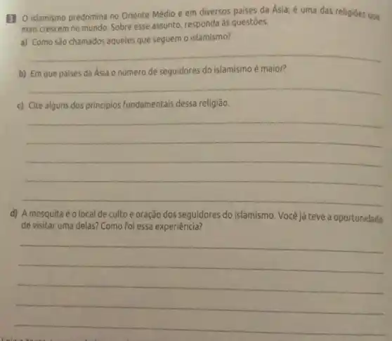 B] O islamismo predomina no Oriente Médio e em diversos paises da Asia;é uma das religiōes que
mais crescem no mundo Sobre esse assunto, responda às questóes.
islamismo?
__
b) Em que paises da Ásia o número de seguidores do islamismo é maior?
__
c) Cite alguns dos principios fundamentais dessa religião.
__
d) Amesquitaéo local de culto e oração dos seguidores do islamismo. Você já teve a oportunidade
de visitar uma delas?Como foi essa experiência?
__