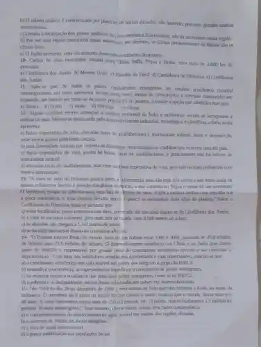 b) O relevo asiático é caracterizado por planícies de baixas altitudes, nǎo havendo, portanto, grandes cadeias
montanhosas.
c) Devido à localização dos países asiáticos na placa rectônica Euroasiática, nǎo há terremotos nessa região.
d) Por ser uma região constituida quase totalmente por desertos, os climas predominantes da Rússia são 05
climas frios.
e) O Japǎo apresenta uma das maiores dimensōes territoriais do planeta.
10- Cadeia de altas montanhas situada entre China, India, Nepal e Butão com mais de 2.000 km de
extensao:
a) Cordilheira dos Andes b) Montes Urais c)Planalto do Decã d)Cordilheira do Himalaia e)Cordilheira
dos Andes
11- Sabe-se que, de todos os paises considerados emergentes no cenário econômico mundial
contemporâneo, um deles apresenta excepcionais taxas anuais de crescimento e mercado consumidor em
expansão, até mesmo por tratar-se da maior população do planeta. Assinale a opção que identifica esse pais.
a) Rússia b) Brasil c) Japão d) Noruega e) China
12- Alguns conflitos étnicos ameaçam a unidade territorial da India e problemas sociais se incorporam à
cultura do pais. Mesmo se destacando pelo desenvolvimento industrial!tecnológico e cientifico, a India ainda
apresenta:
a) baixa expectativa de vida, elevadas taxas de analfabetismo e mortalidade infantil, fome e desnutrição,
entre outros graves problemas sociais.
b) uma diversidade cultural que respeita as diferenças,minimizando os conflitos que ocomem naquele pais.
c) baixa expectativa de vida, porém há baixas taxas de analfabetismo., e praticamente não há ínđices de
mortalidade infantil.
d) elevadas taxas de analfabetismo, mas com uma boa expectativa de vida pois não há mais problemas com
fome e desnutrição.
13-''A neve no topo do Himalaia parece etema e adormecida, mas não está Ela cresce a um ritmo anual de
quatro milimetros devido a pressão das placas tecônicas,o que aumenta no Nepal o temor de um terremoto.
fenômeno escapa ao olho humano, mas data de millioes de anos. A placa indiana desliza com lentidão sob
a placa eurasiática, e essa pressão levanta pouco a pouco as montanhas mais altas do planeta." Sobre a
Cordilheira do Himalaia pode-se destacar que:
a) estão localizados picos extremamente altos, porém não tão elevados quanto os da Cordilheira dos Andes.
b) é onde se encontra o Everest, pico mais alto do mundo com 8.848 metros de altura.
c) as altritudes não chegam a5 mil metros de altura.
d) se localiza totalmente dentro do continente africano.
14- "O Produto Interno Bruto do mundo mais do que dobrou entre 1980 e 2009, passando de 29,8 trilhoes
de dolares pera 72,5 trilhões de dólares O deservolvimento econômico na China e na fndia (que fazem
parte do BRICS)é responsivel por grande parte do crescimento econômico recente e vai continuar a
impulsioná-lo". Com base nos indicadores econômicos apresentados e suas repercussões, conclui-se que:
a) o crescimento econômico tem sido notável em palses que integram o grupo do BRICS.
b) temendo a concorrência, as superpotências impediram o crescimento de países emergentes.
c) há evidente declínio econômico dos principais palses emergentes, como os do BRICS.
d) a pobreza e as desigualdades sociais foram eliminadas nos pafses em desenvolvimento.
15. "As 7h59 do dia 26 de dezembro de 2004 a terra tremeu no leito marinho prúximo a Aceh, no norte da
Indonésia. O rememoro de 9 graus na escala Richter causou o maior tsunami que o mundo havia visto em
40 anos. A onda destruidora matou mais de 220 mil pessoas em 13 países. Aproximadamente 1,5 milhão de
pessoas ficaram desabrigadas "Esse tsunami, dentre outras coisas, teve como consequência:
a) o comprometimento do abastecimento de água potável em muitas das regiōes afetadas.
b) o aumento de visitas aos locais atingidos.
c) a falta de ajuda internacional.
d) a pooca mobilização das populações locais.