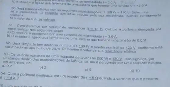 b) o resistor 6 ligado aos terminais do um de intensidade I=3.0A permina corrente de intensidade 1-3,0A
50-Uma tomeira eletrica
a) a intensidade de cortem as seguintes especificaçoes: 1100W-110V
Determine tamente utilizada
b) o valor da sua resisténcia
51- Consideremos um resistor de resistència
R=10Omega  Calcule a potência dissipada por ease resistor nos seguntes casos
B)
resistoré percorrido por uma corrente de intensidade
i=3.0A
b)
resistoré ligado aos terminais de uma bateria que fomece uma tensão de 8.0V
52. Uma lâmpada tem potência nominal de 100 W e tensão nominal de 120 V. conforme esta
carimbado no seu bulbo de vidro. Determine o valor de sua resisténcia elétrica
53- Os valores nominais de uma máquina de lavar sâo
600W e 120V Isso significa
utilizando dentro das especificaçóes do fabricante, ele é percorrido por uma corrente elétrica,
em ampères, de
a) 02
b) 2
C) 5
d) 10
54- Qual a potência dissipada por um resistor de
r=5Omega  quando a corrente que o percorre
6 i=4A