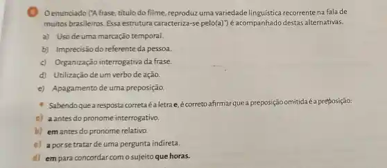 B Oenunciado (A frase título do filme reproduz uma variedade linguística recorrente na fala de
muitos brasileiros Essa estrutura caracteriza-se pelo(a)") é acompanhado destas alternativas.
a) Uso de uma marcação temporal.
b) Imprecisão do referente da pessoa.
c) Organização interrogativa da frase.
d) Utilização de um verbo de ação.
e) Apagamento de uma preposição.
Sabendoque a resposta correta éaletra e, é correto afirmarque a preposição omitidaé a preposição:
a) aantes do pronome interrogativo.
b) em antes do pronome relativo.
c) a porse tratar de uma pergunta indireta.
d) em para concordar com o sujeito que horas.