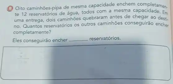 (B) Oito caminhões-pipa de mesma capacidade enchem completamen.
te 12 reservatórios de água, todos com a mesma Em
uma entrega dois caminhões quebraram antes de chegar ao desti-
no. Quantos reservatórios os outros caminhões conseguirão encher
completam ente?
Eles conseguirão encher __ reservatórios.