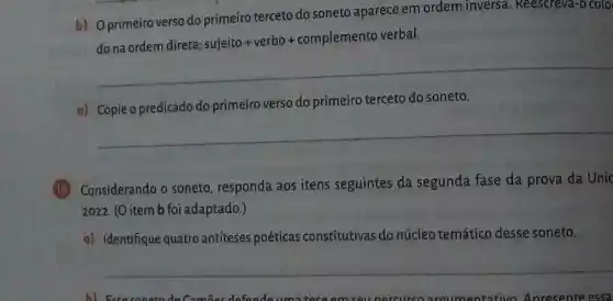 b) Oprimeiro verso do primeiro terceto do soneto aparece em ordem inversa . Reescreva-o colo
do na ordem direta:
sujeito +verbo+complemento verbal
__
c) Copieo predicado do primeiro verso do primeiro terceto do soneto.
__
(13) Considerando o soneto responda aos itens seguintes da segunda fase da prova da Unic
2022. (O item b foi adaptado.)
a) Identifique quatro antiteses poéticas constitutivas do núcleo temático desse soneto.
__
A) ExaconstindeCamps defendeumn trees	ontativo Anresente essa