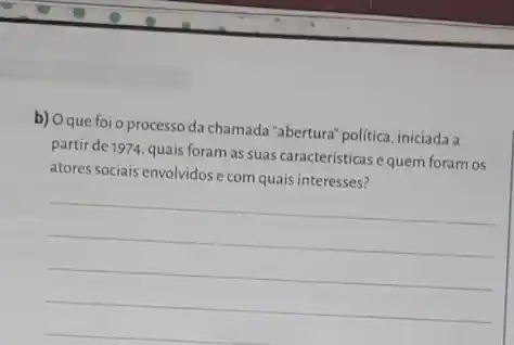 b) Oque foi o processo da chamada "abertura" politica iniciada a
partir de 1974, quais foram as suas características e quem foram os
atores sociais envolvidos e com quais interesses?
__