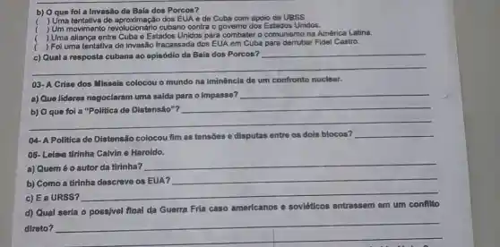 b) Oque fol a Invasão da Baía dos Porcos?
( ) Uma tentativa de dos EUA e de Cuba com apoio da URSS.
) Um movimento revolucionário cubano contra o governo dos Estados Unidos.
) Uma aliança entre Cuba e Estados Unidos para combater o comunismo na América Latina.
( ) Foi uma tentativa de invasão fracassada dos EUA em Cuba para derrubar Fidel Castro.
__
03- A Crise dos Misseis colocou o mundo na iminência de um confronto nuclear.
a) Que lideres negoclaram uma salda para o impasse?
__
__
__
04- A Politica de Distensão colocou fim as tensões e disputas entre os dois blocos?
__
05- Leian thinha Calvin e Haroldo.
a) Quem é o autor da tirinha?
__
b) Como a tirinha descreve os EUA?
c) EaURSS?
__
d) Qual seria o possivel final da Guerra Fria caso americanos
e soviéticos entrassem em um confilto
direto?
__