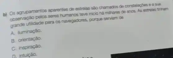 b) Os agrupamentos aparentes de estrelas são chamados de constelapoes e a sua
observação pelos seres humanos teve inicio há mihares de anos. As estrelas tinham
grande utilidade para os navegadores porque serviam de
A. luminação.
B. orientação.
C. inspiração.
D. intuição.