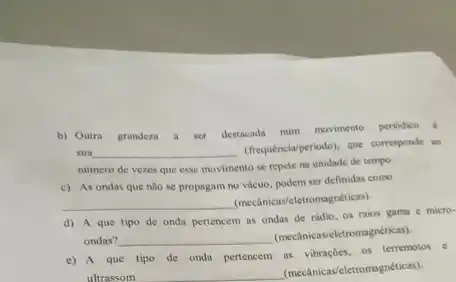 b) Outra grandeza a ser
destacada num movimento perikdise
sua __
(frequencial/periodo), que consponde as
numero de vezes que esse movimento se repete na unidade de tempo.
c) As ondas que nào se propagam no vácuo, podem ser definidas como
__
(mecânicav/eletromagnéticas)
d) A que tipo de onda pertencem as ondas de rádio, os raios gama e micro-
ondas? __
(mecânicas/eletromagnéticas)
que tipo de onda pertencem as vibrações, os terremotos e
ultrassom
(mecânicas/eletromagnéticas)