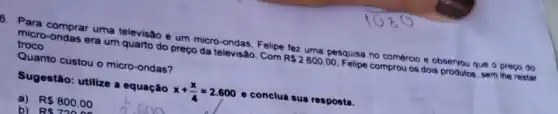 B. Para comprar uma televisão e um micro ondas. Felipe fez uma pesquisa no comércio e observou que o preco do micro-ondas era um quarto do preço da televisao.......
R 2600,00
Pelipe comprou os dois produtos. sen the restar
troco.
Quanto custou o micro -ondas?
Sugestão: utilize a equação
x+(x)/(4)=2.600
e conclua sua resposta.
a)
RS 800.00