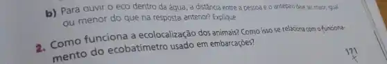 b) Para ouvir o eco dentro da água , a distância entre a pessoa e o antepro deve ser maior, igual
ou menor do que na resposta anterior?Explique.
2. Como funciona a ecolocalização dos animais? Como isso se relaciona com o funciona-
mento do ecobatímetro usado em embarcações?