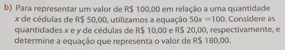 b) Para representar um valor de R 100,00 em relação a uma quantidade
x de cédulas de R 50,00 utilizamos a equação 50x=100 Considere as
quantidades x e y de cédulas de R 10,00 e R 20,00 respectivam ente, e
determine a equação que representa o valor de R 180,00