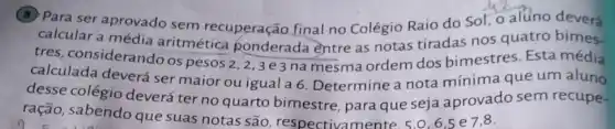 (B) Para ser aprovado sem recuperação final no Colégio Raio do Sol, o alUno deverá
calcular a média aritmética ponderada entre as notas tiradas nos quatro bimes
tres, considerando os pesos
2,2,3e3 na mesma ordem dos bimestres. Esta média
calculada deverá ser maior ou igual a 6. Determine a nota mínima que um aluno
desse colégio deverá ter no quarto bimestre, para que seja aprovado sem recupe.
ração, sabendo que suas notas são respectivamente. 5.0,6,5e7,8