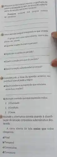 (B) Pesquise no dicionário e aponte o significado da
palavra destacada no item de reinvindicações da
carta, de acordo com o seu contexto.
Fomento cultural aos grupos juvenis
de periferia
__
(3) Leia o períodoa seguire responda ao que se pede.
grupo fará uma carta aberta, caso a pro-
posta não passe.
a) Quantas orações formam o período?
__
b) Quais são os verbos do período?
__
c) Qualé a oração principal do período?
__
d) Qualé a oração subordinada à principal?
__
(10) Considerando a frase da questão anterior res-
ponda ao que se pede a seguir.
a) Qualé a palavra ou expressão que relaciona
essas duas orações?
__
b) Assinale o sentido que essa expressão indica.
( ) Finalidade.
( ) Condição.
( ) Causa.
11) Assinale a alternativa correta quanto à classifi-
cação da locução conjuntiva subordinativa des-
tacada.
A carta aberta foi lida assim que todos
chegaram.
a) Final
b) Temporal
c) Consecutiva
d) Concessiva