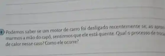 B. Podemos saber se um motor de carro foi desligado recentemente se ao aprox.
marmos a mão do capô, sentirmos que ele está quente.Qualo processo de troa
de calor nesse caso? Como ele ocorre?