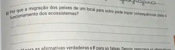 b) Por que a migração dos peixes de um local para outro pode trazer consequências para o
funcionamento dos ecossistemas?
__
as afirmativas verdadeiras e F para as falsas. Depois reescreva as alternativas