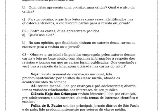 b) Qual delas apresenta uma opinião, uma crítica?Qual é o alvo da
critica?
c) Na sua opinião , o que leva leitores como esses , identificados nas
questões anteriores , a escreverem cartas para a revista ou jornal?
02 - Entre as cartas, duas apresentam pedidos.
a) Quais são elas?
b) Na sua opinião , que finalidade tinham os autores dessa cartas ao
escrever para a revista ou o jornal?
03 - Observe a variedade linguística empregada pelos autores dessas
cartas e leia no boxe abaixo com algumas informações a respeito das
revistas e jornais em que as cartas foram Que conclusões
você tira a respeito da linguagem utilizada nas cartas do leitor?
Veja: revista semanal de circulação nacional , lida
predominantemente por adultos da classe média, aborda os
acontecimentos da semana.
Zá: revista mensal , lida por crianças e pré-adolescentes,; aborda
temas variados relacionados aos interesses de seu público.
Ciência Hoje das Crianças: revista bimestral, lida por crianças,
Folha de S. Paulo:um dos principais jornais diários de São Paulo
e do país; lido predominantemente por setores da classe média.