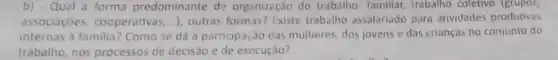 b) - Qual a forma predominante de organização do trabalho familiar, trabalho coletivo (grupos,
associaçóes, cocperativa:....), outras formas? Existe trabalho assalariado para atividades produtivas
internas à familia? Como se dá a participação das mulheres, dos jovens e das crianças no conjunto do
trabalho, nos processos de decisão e de execução?