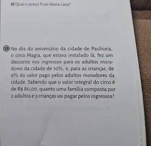 b) Qual o preço final desta casa?
(13) No dia do aniversário da cidade de Pauliceia,
circo Magia, que estava instalado lá, fez um
desconto nos ingressos para os adultos mora-
dores da cidade de 10%  e, para as crianças de
9%  do valor pago pelos adultos moradores da
cidade. Sabendo que o valor integral do circo é
de R 80,00 quanto uma familia composta por
2 adultose 3 crianças vai pagar pelos ingressos?