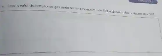 b. Qual o valor do botijão de gás após sofrer o acréscimo de
10%  e depois outro acréscimo de 2,5%