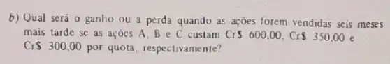 b) Qual será 0 ganho ou a perda quando as ações forem vendidas seis meses
mais tarde se as açoes A,Be C custam Cr 600,00,Cr 350,00
CrS300,00 por quota, respectivamente?