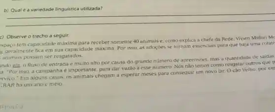 b) Qual é a variedade linguística utilizada?
c) Observe o trecho a seguir:
spaco tem capacidade máxima para receber somente 40 animais e, como explica a chefe da Rede. Vivien Midori mo
e geralmente fica em sua capacidade máxima. Por isso as adoçōes se tornam essenciais para que haja uma rotati
animais possam ser resgatados.
ido ela, o fluxo de entrada é muito alto por causa do grande número de apreensoes, mas a quantidade de saidas
a. "Por isso, a campanha é importante, para dar vazǎo a esse número. Nós não temos como resgatar outros que p
erviço." Em alguns casos, os animais chegam a esperar meses para conseguir um novo lar. O cão Velho por exe
CRAR hà um ano c meio.