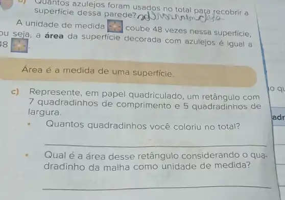 b) Quantos azulejos foram usados no total para recobrir a
superficie dessa parede?
psy
A unidade de medida square 
coube 48 vezes nessa superfície,
ou seja, a área da superficie decorada com azulejos é igual a
18 square 
Área é a medida de uma superfície.
c) Represente, em papel quadriculado, um com
dradinhos de comprimento e 5 quadradinhos de
largura.
Quantos quadradinhos você coloriu no total?
__
Qual é a área desse retângulo considerando o qua-
dradinho da malha como unidade de medida?
__
10 ql
ladr