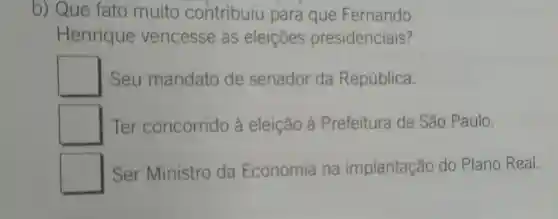 b) Que fato muito contribuiu para que Fernando
Henrique vencesse as eleições presidenciais?
square  I Seu mandato de senador da República.
square  Ter concorrido à eleição à Prefeitura de São Paulo.
square  Ser Ministro da Economia na implantação do Plano Real.