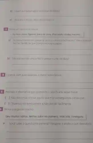 b) Quem do personagem principal da fabula?
__
c) Qualera o desejo desse personagem?
__
3 Relela um trecho da fabula
- Eu nem estou ligando para as uvas. Elas estão verdes mesmo...
a) Araposa insistiu em pegar as uvas ou desistiu facilmente? Transcreva um
trecho da fábula que comprove sua resposta.
__
b) Em sua opiniǎo o que feza raposa mudar de idela?
__
4 Escreva, com suas palavras, a moral dessa fábula.
__
5 Assinale a alternativa que apresenta o significado dessa moral.
() Não devemos criticar aquilo que não conseguimos conquistar.
() Devemos ser persistentes e não desistir facilmente.
b Releia o seguinte trecho:
Deu muitos saltos tentou subir na parreira mas não conseguiu.
Você sabe o que é uma parreira?Pesquise e anote o que descobriu.
__