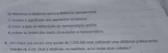 b) relacionar a distância real e a distância representada.
c) mostrar o significado dos elementos retratados.
d) expor a data de elaboração da representação gráfica.
e) indicar as fontes dos dados consultados e representados.
9. Um mapa que possui uma escala de 1:200.000 está indicando uma distância gráfica entre
cidades de 5 cm Qual a distância , na realidade , entre essas duas cidades?