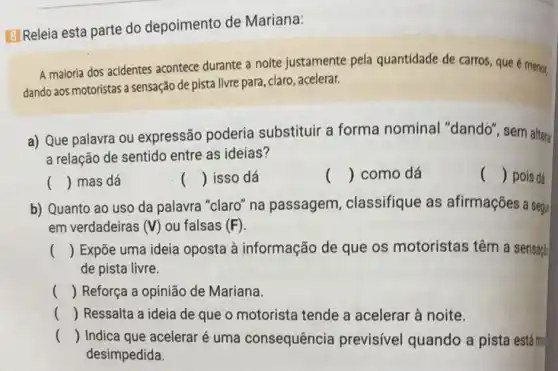 B Releia esta parte do depoimento de Mariana:
A maloria dos acidentes acontece durante a noite justamente pela quantidade de carros, que é menor,
dando aos motoristas a sensação de pista livre para, claro, acelerar.
a) Que palavra ou expressão poderia substituir a forma nominal "dandơ , sem altera
a relação de sentido entre as ideias?
() mas dá
() isso dá
() como dá
() pois dá
b) Quanto ao uso da palavra "claro" na passagem, classifique as afirmações a segi
em verdadeiras (V) ou falsas (F)
() Expōe uma ideia oposta à informação de que os motoristas têm a sensaç
de pista livre.
() Reforça a opinião de Mariana.
() Ressalta a ideia de que o motorista tende a acelerar à noite.
() Indica que aceleraré uma consequência previsível quando a pista está ma
desimpedida.