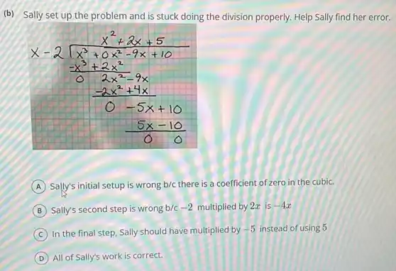 (b) Sally set up the problem and is stuck doing the division properly. Help Sally find her err
[

x-2 sqrt(x^3)+2 x^(2-9 x+5) 
(-x^3+2 x^2)/(2 x^2)-9 x 
(-2 x^2+4 x)/(0-5 x+10) 
(5 x-10)/(0)

]
(A) Sally's initial setup is wrong b / c there is a coefficient of zero in the cubic.
(B) Sally's second step is wrong b / c-2 multiplied by 2 x is -4 x 
(C) In the final step, Sally should have multiplied by -5 instead of using 5
(D) All of Sally's work is correct.