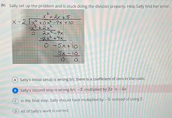 (b) Sally set up the problem and is stuck doing the division properly. Help Sally find her error
[

x-2 sqrt(x^3)+0 x^(2-9 x+10) 
-x^3+2 x^2-9 x 
(-2 x^2+4 x)/(0-5 x+10) 
(5 x-10)/(0)

]
(A) Sally's initial setup is wrong b / c there is a coefficient of zero in the cubic.
B Sally's second step is wrong b / c-2 multiplied by 2 x is -4 x 
(C) In the final step, Sally should have multiplied by -5 instead of using 5
(D) All of Sally's work is correct.