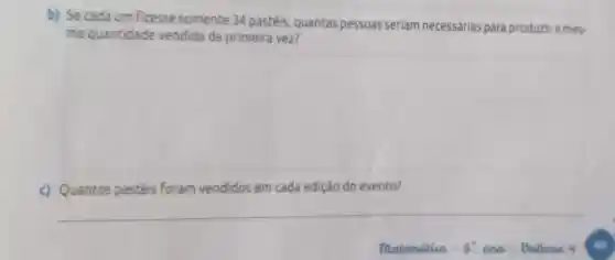 b) Se cada um fizesse somente 34 pastéis quantas pessoas seriam necessárias para produzir a mes.
ma quantidade vendida da primeira vez?
c) Quantos pastéis Foram vendidos em cada edição do evento?
__
matematica - 8 ane-Dalume 4