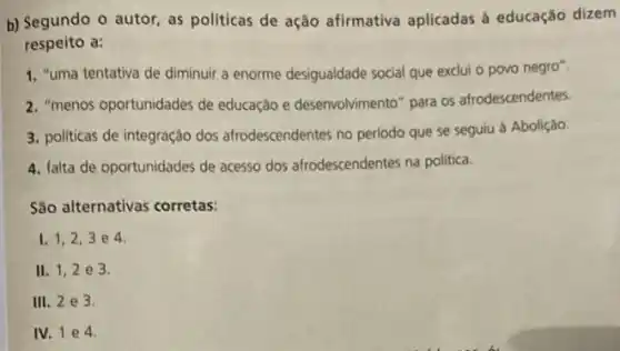 b) Segundo o autor as politicas de ação afirmativa aplicadas à educação dizem
respeito a:
1. "uma tentativa de diminuir a enorme desigualdade social que exclui o povo negro".
2. "menos oportunidades de educação e desenvolvimento para os afrodescendentes.
3. politicas de integração dos afrodescendentes no periodo que se seguiu à Abolição.
4. falta de oportunidades de acesso dos afrodescendentes na politica.
São alternativas corretas:
I. 1,2,3 e 4.
II. 1,2 e 3.
III. 2e3
IV. 1 e 4.