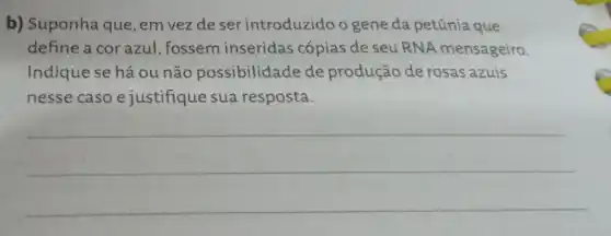 b) Suponha que, em vezdeser introduzido o gene da petúnia que
define a cor azul , fossem inseridas cópias de seu RNA mensageiro.
Indique se há ou não possibilidade de produção de rosas azuis
nesse caso e justifique sua resposta.
__