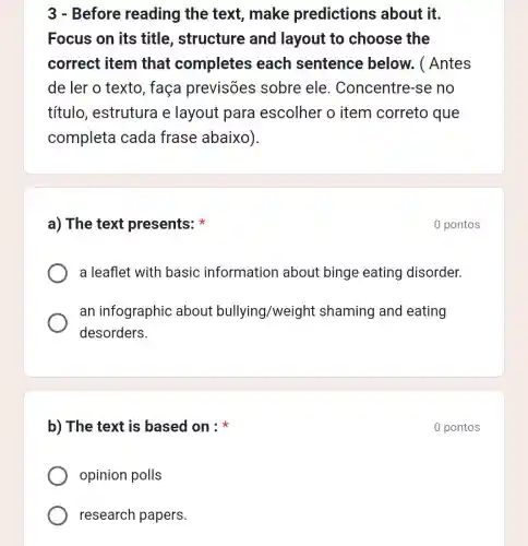 b) The text is based on :
opinion polls
research papers.
3 - Before reading the text, make predictions about it.
Focus on its title, structure and layout to choose the
correct item that completes each sentence below. ( Antes
de ler o texto , faça previsões sobre ele . Concentre-se no
título, estrutura e layout para escolher o item correto que
completa cada frase abaixo).
a) The text presents:
a leaflet with basic information about binge eating disorder.
an infographic about bullying /weight shaming and eating
desorders.
0 pontos
0 pontos