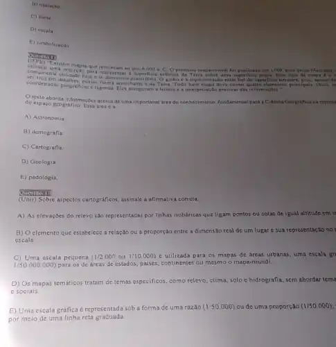 B) titulação
C) fonte
D) escala
E) simbolização
Quertion
Existem mapas que remoniem ao ano
6.000a C. Oprimeiro mapa-mundi foi publicado em 1569 pelo beiga Mercator,
ser planisferio. O globo e representação mais fiel da superficie terrestre, pois, spesar de
uma superficie plana. Esse tipo de mapa 6 o r
coordenadas generes, posul forma semelih Terra. Todo bom mapa deve conter quatro elementor principais: titulo, e
coordenadas geograficas c legenda. Eles asseguram a leitura e a interpretação precisas das informaçbes."
Otexto aborda informaçDes acerca de uma importante drea do conhecimento, fundamental para a Ciência Geografica na represe
do espaço geografico. Essa area é a
A) Astronomia.
B) demografia
C) Cartografia.
D) Geologia
E) pedologia.
(Unir) Sobre aspectos cartográficos, assinale a afirmativa correta.
A) As elevaçoes do relevo são representadas por linhas isobáricas que ligam pontos ou cotas de igual altitude em ir
B) elemento que estabelece a relação ou a proporção entre a dimensão real de um lugar c sua representação no
escala.
C) Uma escala pequena (1/2.000ou1/10.000) é utilizada para os mapas de áreas urbanas uma escala gr
1/50.000.000) para os de áreas de estados, paises, continentes ou mesmo o mapa-múndi.
D) Os mapas temáticos tratam de temas especificos como relevo, clima, solo e hidrografia, sem abordar tema
e sociais.
E) Uma escala gráfica é representada sob a forma de uma razão
(1:50.000) ou de uma proporção (1/50.000)
por meio de uma linha reta graduada.