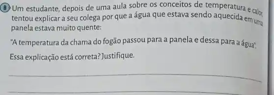 (B) Um estudante depois de uma aula sobre os conceitos de temperatura e cals.
tentou explicar a seu colega por que a água que estava sendo aquecida em um
panela estava muito quente:
"A temperatura da chama do fogão passou para a panela e dessa para a água".
Essa explicação está correta? Justifique.
__