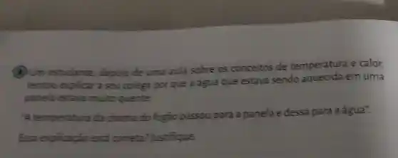 (B) Um estudante depois de uma aula sobre os conceitos de temperatura e calor,
tentious explicar a seu colega porque a fgua que estava sendo em uma
panela estava multo quente
up temperatura da chama do fogão passou para a panela edessa para a água".
Essa explicação está correta ?Justifique.