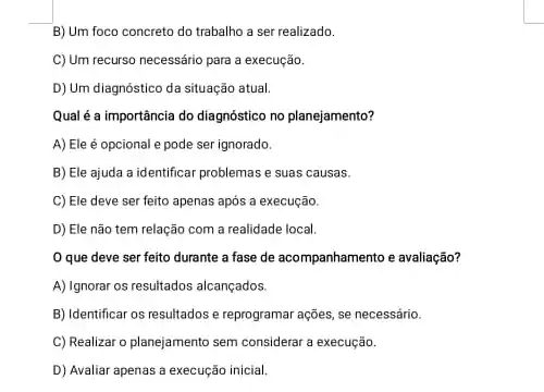 B) Um foco concreto do trabalho a ser realizado.
C) Um recurso necessário para a execução.
D) Um diagnóstico da situação atual.
Qual é a importância do diagnóstico no planejamento?
A) Ele é opcional e pode ser ignorado.
B) Ele ajuda a identificar problemas e suas causas.
C) Ele deve ser feito apenas após a execução.
D) Ele não tem relação com a realidade local.
que deve ser feito durante a fase de acompanhamento e avaliação?
A) Ignorar os resultados alcançados.
B) Identificar os resultados e reprogramar ações, se necessário.
C) Realizar o planejamento sem considerar a execução.
D) Avaliar apenas a execução inicial.