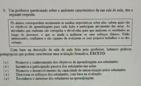 b. Um professor questionado sobre o ambiente caracteristico da sua sala de aula, deu a
seguinte resposta:
Os alumos correspondem exatamente as minhas expectativas sobre eles: sabern quais são
os objetivos de aprendizagem para cada lição e participam ativamente das aulas As
atividades que realizam são corrigidas e devolvidas para que analisem os resultados ao
longo do processo, o que os ajuda a melhorar os seus esforpos futuros.Estão
interessados, confiantes e sào capazes de avaliarem os seus prôprios trabalhos e os dos
colegas
Com base na descrição da sala de aula feita pelo professor, listamos praticas
pedagógicas que podem caracterizar uma avaliação formativa, EXCETO:
(a) Promove o conhecimento dos objetivos de aprendizagem aos estudantes.
(b) Incentiva a participação passiva dos estudantes nas aulas.
(c) Promore o desenvolvimento da capacidade de autoavaliação pelos estudantes.
(d) Direciona os esforços dos estudantes, com base na avaliação.
(e) Reconhece o interesse dos estudantes na aprendizagem