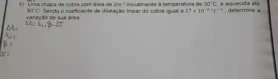 b) Uma chapa de cobre com área de 2m^2 inicialmente á temperatura de 30^circ C é aquecida até
80^circ C Sendo o coeficiente de dilatação linear do cobre igual a 17times 10^-6^circ C^-1 determine a
variação de sua área.