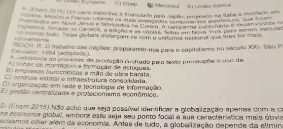 B) Uniao Europeia
9- (Enem 2015)Um carro esportivo 6 financiado Itália e montado em
Indiana México e Franca OS mais avançados Japão projetac organicas esenvolvida ne
inventados em Nova Jérsei e fabricados publicitária
filmada no Canadá . a e as cópias , feitas em Nova York para serem veiculad
no todo Teias globais disfarcam-se com o uniforme nacional que Thes for mais
conveniente.
R. O trabalho das nações preparando -nos para o capitalismo no século xx1 . São Pi
Educator 1994 (adaptado).
A viabilidade do processo de produção ilustrado pelo texto pressupōe o uso de
A) linhas de e formação de estoques.
B)empresas burocráticas e mão de obra barata.
C)controle estatal e infraestrutura consolidada.
D)organização em rede e de informação.
E)gestão centralizada e protecionismo econômico.
9)Mercosul
0.(Enem Não acho que seja possivel identificar a globalização apenas com a cr
na economia global,embora este seja seu ponto focal e sua característice a mais obvia
ecisamos olhar além da economia . Antes de tudo , a globalização depende da elimin
C)Opep
E)Uniǎo Ibérica