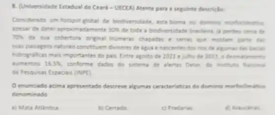 B. (Universidade Estadual do Ceará - UECEA) Atente para a seguinte descriplo:
Considerado um hotspot global de biodiversidade, este bioma ou dominio morfoclimation
apesar de deter aproximadamente 30%  de toda a biod versidade brasleira, is perdeu cerca de
70%  da sua cobertura original. Inumeras chapadas e serras que moldam parte das
suas paisagens naturais constituem divisores de agua e nascentes dos rios de algumas das barias
hidrograficas mais importantes do pais Entre agosto de 2022 e julho de 2023 o desmatamento
aumentou 16,5%  . conforme dados do sistema de alertas Deter, do Institute Nacional
de Pesquisas Espaciais (INPE).
enunciado acima apresentado descreve algumas caracteristi cas do dominio morfoc limatico
denominado
a) Mata Atlantica
b) Cerrado
c) Pradarias
d) Araucarias