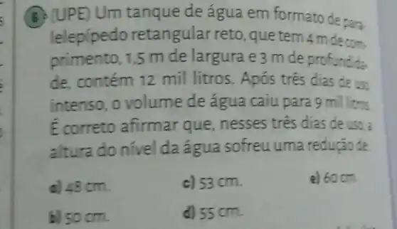 (B) (UPE)Um tanque de água em formato de para.
lelepípedo retan gular reto, que tem 4 m decom.
primento, 1,5 m de largura e 3 m de profundida
de, contém 12 mil litros. Após tres dias de use
intenso, o volume de água caiu para 9 millitros
E correto afirmar que, nesses tres dias de uso :
altura do nivel da:igua sofreu uma redução de
d. 48 cm.
c) 53 cm.
e) 60 cm
bj
d)55 cm.